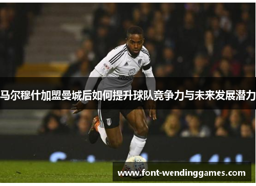 马尔穆什加盟曼城后如何提升球队竞争力与未来发展潜力
